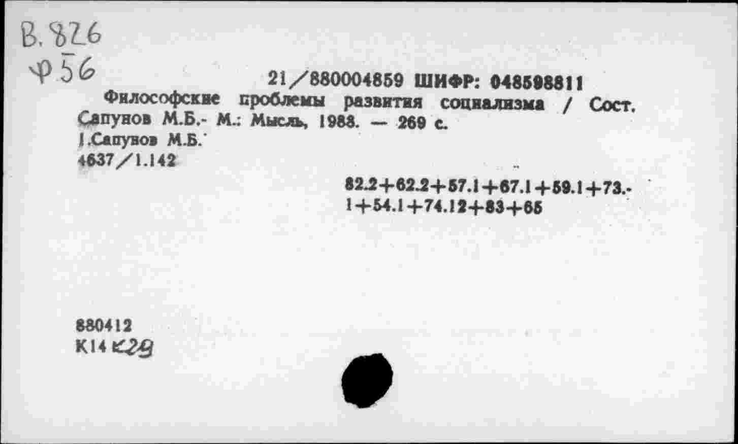 ﻿В.Ш
21/880004859 ШИФР: 048598811
Философские проблемы развития социализма / Сост Сапунов М.Б.- М.; Мысль, 1988. — 269 с.
1.Сапунов М.Б.’
4837/1.142	82Л+82Л+57.1+07.1+59.1+73,- 1+54.1+74.12+83+65
880412
K14tC2£